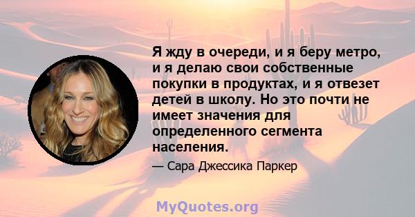 Я жду в очереди, и я беру метро, ​​и я делаю свои собственные покупки в продуктах, и я отвезет детей в школу. Но это почти не имеет значения для определенного сегмента населения.