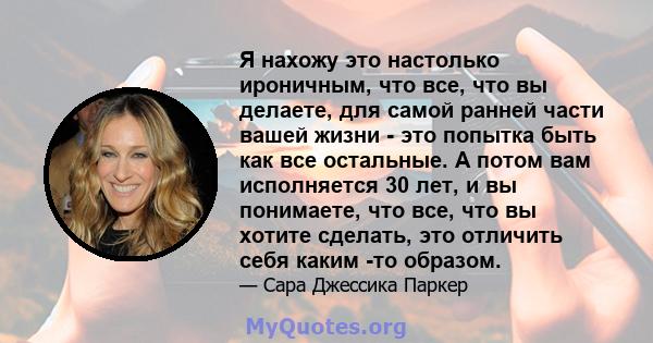 Я нахожу это настолько ироничным, что все, что вы делаете, для самой ранней части вашей жизни - это попытка быть как все остальные. А потом вам исполняется 30 лет, и вы понимаете, что все, что вы хотите сделать, это