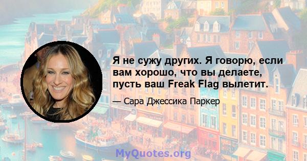 Я не сужу других. Я говорю, если вам хорошо, что вы делаете, пусть ваш Freak Flag вылетит.