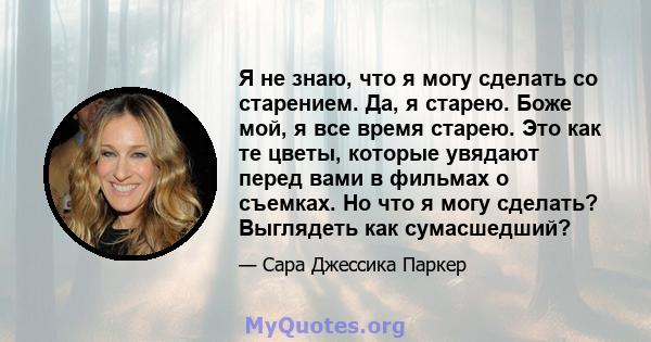 Я не знаю, что я могу сделать со старением. Да, я старею. Боже мой, я все время старею. Это как те цветы, которые увядают перед вами в фильмах о съемках. Но что я могу сделать? Выглядеть как сумасшедший?