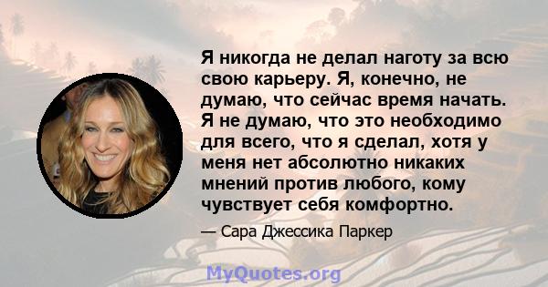 Я никогда не делал наготу за всю свою карьеру. Я, конечно, не думаю, что сейчас время начать. Я не думаю, что это необходимо для всего, что я сделал, хотя у меня нет абсолютно никаких мнений против любого, кому