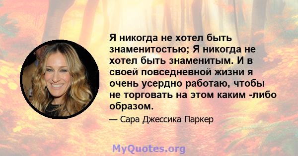 Я никогда не хотел быть знаменитостью; Я никогда не хотел быть знаменитым. И в своей повседневной жизни я очень усердно работаю, чтобы не торговать на этом каким -либо образом.