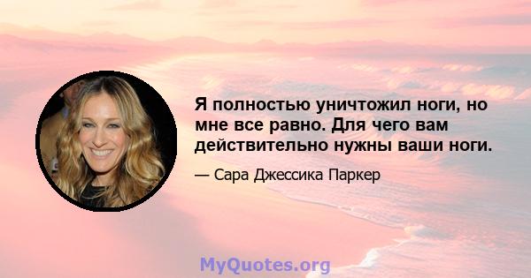 Я полностью уничтожил ноги, но мне все равно. Для чего вам действительно нужны ваши ноги.