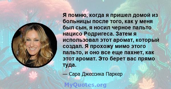 Я помню, когда я пришел домой из больницы после того, как у меня был сын, я носил черное пальто нацисо Родригеса. Затем я использовал этот аромат, который создал. Я прохожу мимо этого пальто, и оно все еще пахнет, как