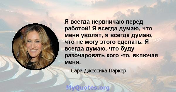 Я всегда нервничаю перед работой! Я всегда думаю, что меня уволят, я всегда думаю, что не могу этого сделать. Я всегда думаю, что буду разочаровать кого -то, включая меня.