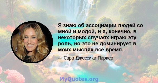 Я знаю об ассоциации людей со мной и модой, и я, конечно, в некоторых случаях играю эту роль, но это не доминирует в моих мыслях все время.