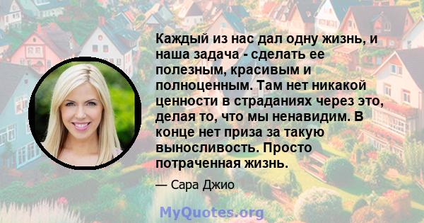 Каждый из нас дал одну жизнь, и наша задача - сделать ее полезным, красивым и полноценным. Там нет никакой ценности в страданиях через это, делая то, что мы ненавидим. В конце нет приза за такую ​​выносливость. Просто