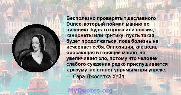 Бесполезно проверять тщеславного Dunce, который поймал манию по писанию, будь то проза или поэзия, канцонеты или критику,-пусть такая будет продолжаться, пока болезнь не исчерпает себя. Оппозиция, как вода, бросающая в