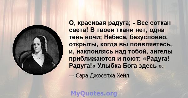 О, красивая радуга; - Все соткан света! В твоей ткани нет, одна тень ночи; Небеса, безусловно, открыты, когда вы появляетесь, и, наклоняясь над тобой, ангелы приближаются и поют: «Радуга! Радуга!« Улыбка Бога здесь ».