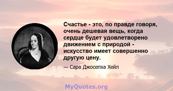 Счастье - это, по правде говоря, очень дешевая вещь, когда сердце будет удовлетворено движением с природой - искусство имеет совершенно другую цену.