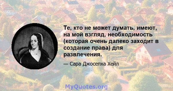 Те, кто не может думать, имеют, на мой взгляд, необходимость (которая очень далеко заходит в создание права) для развлечения.