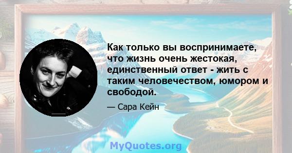 Как только вы воспринимаете, что жизнь очень жестокая, единственный ответ - жить с таким человечеством, юмором и свободой.