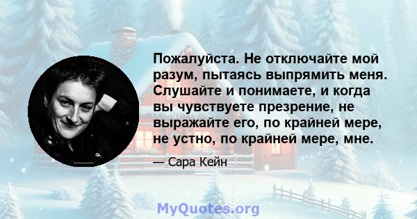 Пожалуйста. Не отключайте мой разум, пытаясь выпрямить меня. Слушайте и понимаете, и когда вы чувствуете презрение, не выражайте его, по крайней мере, не устно, по крайней мере, мне.