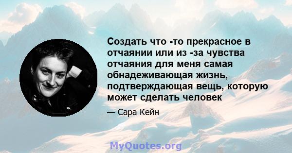 Создать что -то прекрасное в отчаянии или из -за чувства отчаяния для меня самая обнадеживающая жизнь, подтверждающая вещь, которую может сделать человек