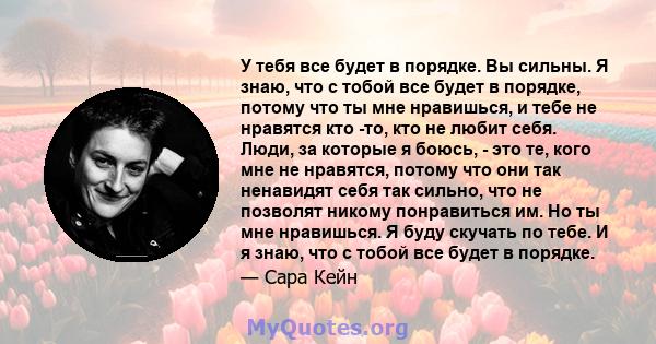 У тебя все будет в порядке. Вы сильны. Я знаю, что с тобой все будет в порядке, потому что ты мне нравишься, и тебе не нравятся кто -то, кто не любит себя. Люди, за которые я боюсь, - это те, кого мне не нравятся,