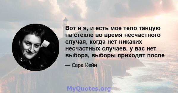 Вот и я, и есть мое тело танцую на стекле во время несчастного случая, когда нет никаких несчастных случаев, у вас нет выбора, выборы приходят после