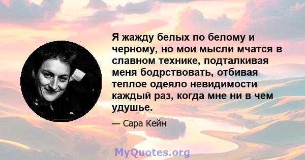 Я жажду белых по белому и черному, но мои мысли мчатся в славном технике, подталкивая меня бодрствовать, отбивая теплое одеяло невидимости каждый раз, когда мне ни в чем удушье.