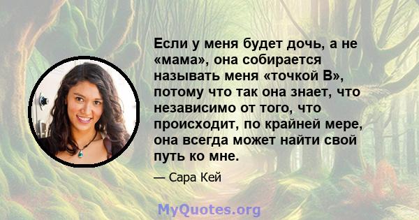 Если у меня будет дочь, а не «мама», она собирается называть меня «точкой B», потому что так она знает, что независимо от того, что происходит, по крайней мере, она всегда может найти свой путь ко мне.