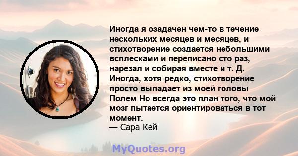 Иногда я озадачен чем-то в течение нескольких месяцев и месяцев, и стихотворение создается небольшими всплесками и переписано сто раз, нарезал и собирая вместе и т. Д. Иногда, хотя редко, стихотворение просто выпадает