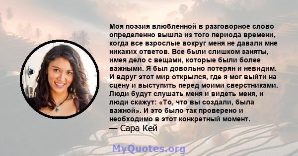 Моя поэзия влюбленной в разговорное слово определенно вышла из того периода времени, когда все взрослые вокруг меня не давали мне никаких ответов. Все были слишком заняты, имея дело с вещами, которые были более важными. 