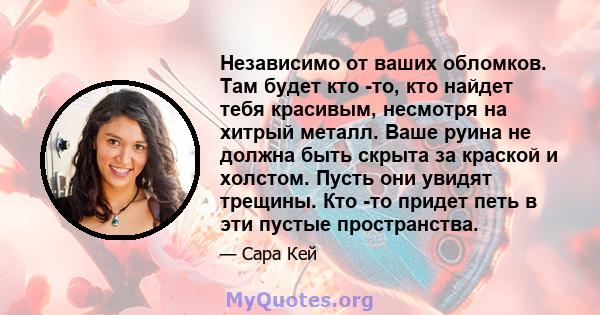 Независимо от ваших обломков. Там будет кто -то, кто найдет тебя красивым, несмотря на хитрый металл. Ваше руина не должна быть скрыта за краской и холстом. Пусть они увидят трещины. Кто -то придет петь в эти пустые