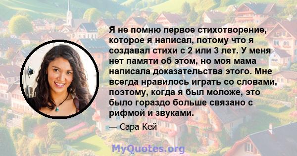 Я не помню первое стихотворение, которое я написал, потому что я создавал стихи с 2 или 3 лет. У меня нет памяти об этом, но моя мама написала доказательства этого. Мне всегда нравилось играть со словами, поэтому, когда 