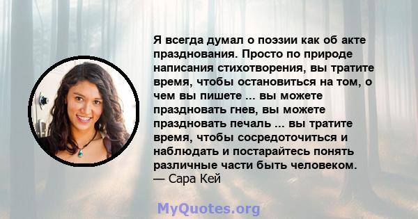 Я всегда думал о поэзии как об акте празднования. Просто по природе написания стихотворения, вы тратите время, чтобы остановиться на том, о чем вы пишете ... вы можете праздновать гнев, вы можете праздновать печаль ...