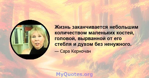 Жизнь заканчивается небольшим количеством маленьких костей, головой, вырванной от его стебля и духом без ненужного.