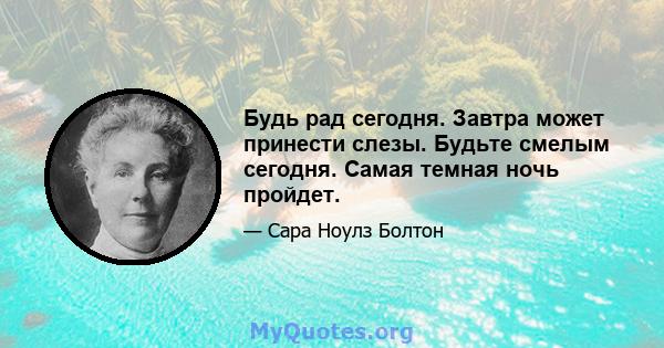 Будь рад сегодня. Завтра может принести слезы. Будьте смелым сегодня. Самая темная ночь пройдет.