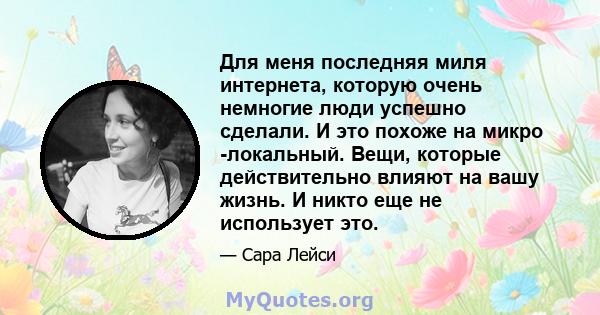 Для меня последняя миля интернета, которую очень немногие люди успешно сделали. И это похоже на микро -локальный. Вещи, которые действительно влияют на вашу жизнь. И никто еще не использует это.