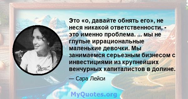 Это «о, давайте обнять его», не неся никакой ответственности, - это именно проблема. ... мы не глупые иррациональные маленькие девочки. Мы занимаемся серьезным бизнесом с инвестициями из крупнейших венчурных