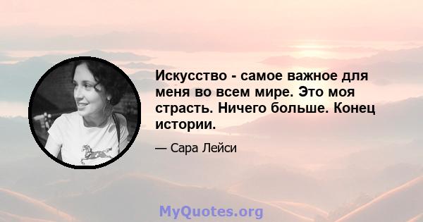 Искусство - самое важное для меня во всем мире. Это моя страсть. Ничего больше. Конец истории.