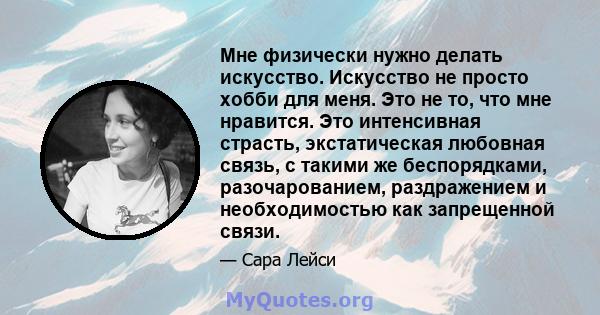 Мне физически нужно делать искусство. Искусство не просто хобби для меня. Это не то, что мне нравится. Это интенсивная страсть, экстатическая любовная связь, с такими же беспорядками, разочарованием, раздражением и