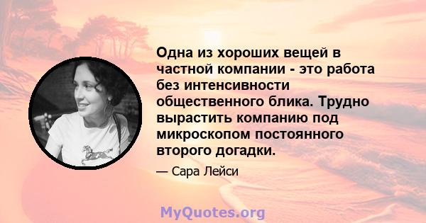 Одна из хороших вещей в частной компании - это работа без интенсивности общественного блика. Трудно вырастить компанию под микроскопом постоянного второго догадки.