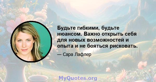 Будьте гибкими, будьте нюансом. Важно открыть себя для новых возможностей и опыта и не бояться рисковать.