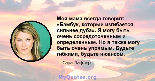 Моя мама всегда говорит: «Бамбук, который изгибается, сильнее дуба». Я могу быть очень сосредоточенным и определенным. Но я также могу быть очень упрямым. Будьте гибкими, будьте нюансом.