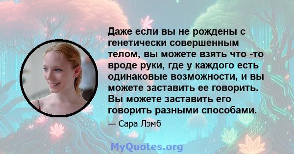 Даже если вы не рождены с генетически совершенным телом, вы можете взять что -то вроде руки, где у каждого есть одинаковые возможности, и вы можете заставить ее говорить. Вы можете заставить его говорить разными