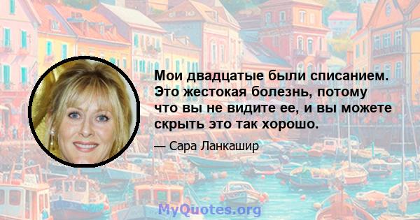 Мои двадцатые были списанием. Это жестокая болезнь, потому что вы не видите ее, и вы можете скрыть это так хорошо.