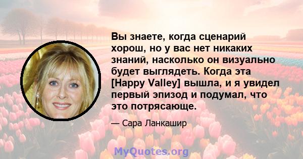 Вы знаете, когда сценарий хорош, но у вас нет никаких знаний, насколько он визуально будет выглядеть. Когда эта [Happy Valley] вышла, и я увидел первый эпизод и подумал, что это потрясающе.