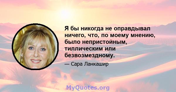 Я бы никогда не оправдывал ничего, что, по моему мнению, было непристойным, тиллическим или безвозмездному.