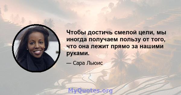 Чтобы достичь смелой цели, мы иногда получаем пользу от того, что она лежит прямо за нашими руками.