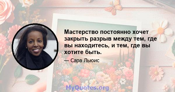 Мастерство постоянно хочет закрыть разрыв между тем, где вы находитесь, и тем, где вы хотите быть.