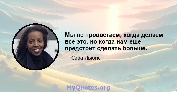 Мы не процветаем, когда делаем все это, но когда нам еще предстоит сделать больше.