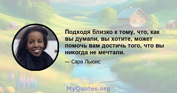 Подходя близко к тому, что, как вы думали, вы хотите, может помочь вам достичь того, что вы никогда не мечтали.