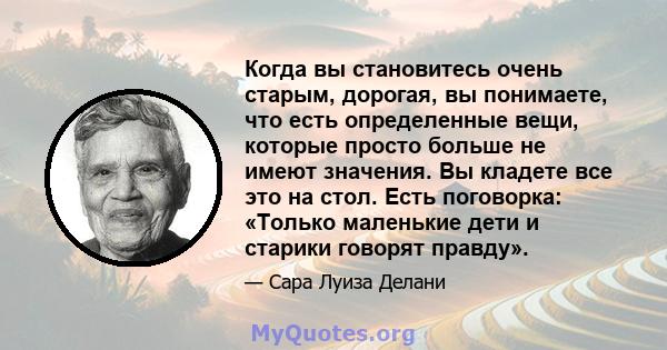 Когда вы становитесь очень старым, дорогая, вы понимаете, что есть определенные вещи, которые просто больше не имеют значения. Вы кладете все это на стол. Есть поговорка: «Только маленькие дети и старики говорят правду».