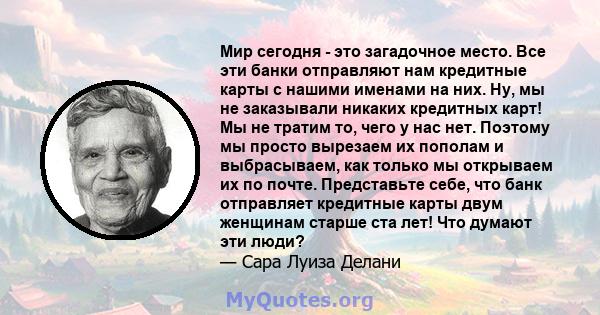 Мир сегодня - это загадочное место. Все эти банки отправляют нам кредитные карты с нашими именами на них. Ну, мы не заказывали никаких кредитных карт! Мы не тратим то, чего у нас нет. Поэтому мы просто вырезаем их