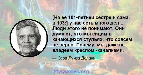 [На ее 101-летней сестре и сама, в 103:] у нас есть много дел ... Люди этого не понимают. Они думают, что мы сидим в качающихся стульях, что совсем не верно. Почему, мы даже не владеем креслом -качалками.