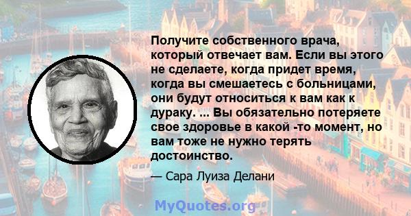 Получите собственного врача, который отвечает вам. Если вы этого не сделаете, когда придет время, когда вы смешаетесь с больницами, они будут относиться к вам как к дураку. ... Вы обязательно потеряете свое здоровье в