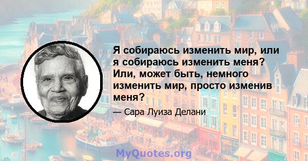 Я собираюсь изменить мир, или я собираюсь изменить меня? Или, может быть, немного изменить мир, просто изменив меня?