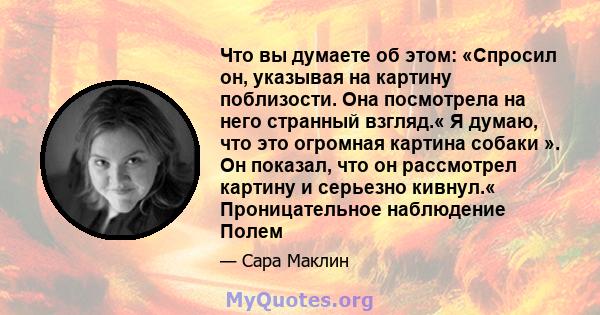 Что вы думаете об этом: «Спросил он, указывая на картину поблизости. Она посмотрела на него странный взгляд.« Я думаю, что это огромная картина собаки ». Он показал, что он рассмотрел картину и серьезно кивнул.«